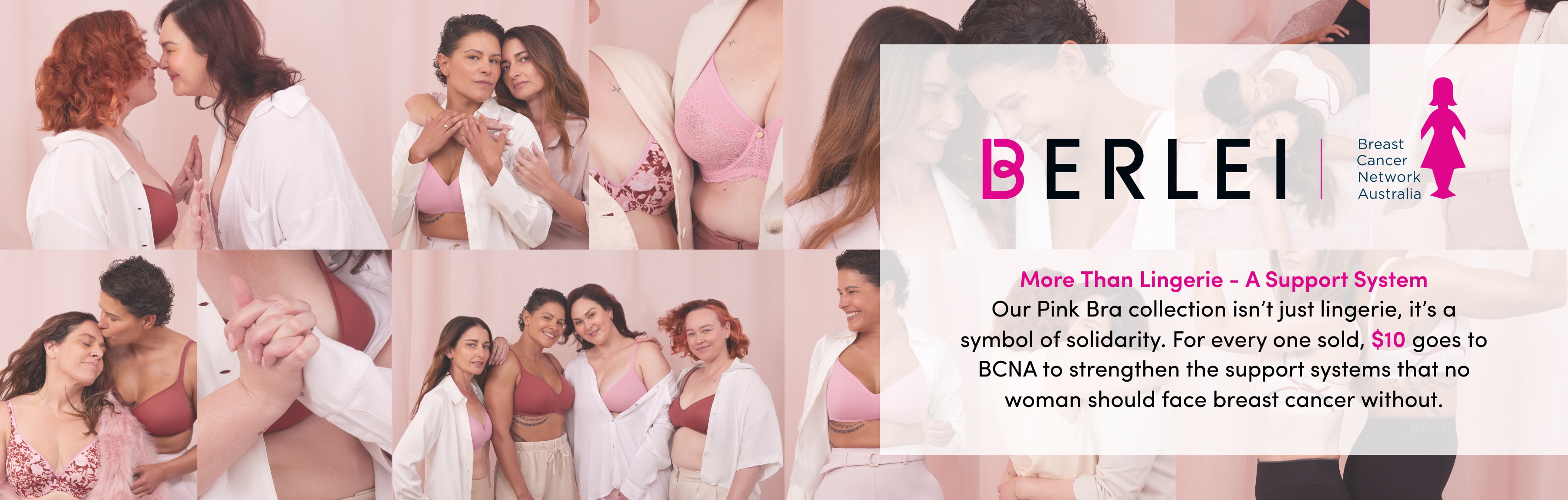 More Than Lingerie - a Support System Our Pink Bra collection isn’t just lingerie, it’s a symbol of solidarity. For every one sold, $10 goes to BCNA to strengthen the support systems that no woman should face breast cancer without.