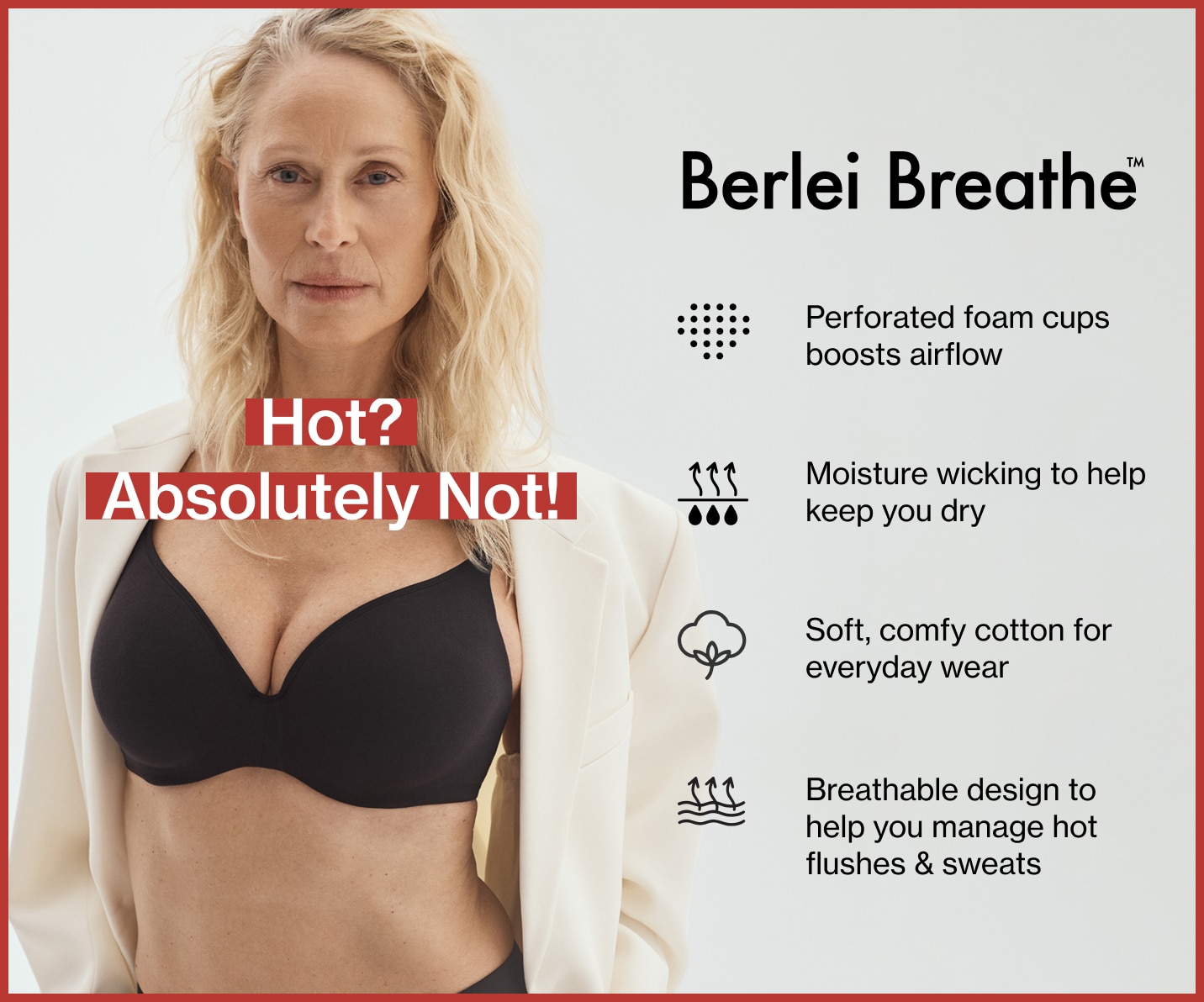 Berlei Breathe™ Features & Benefits: Perforated foam cups boosts airflow, Moisture wicking to help keep you dry, Soft, comfy cotton for everyday wear, Breathable design to help you manage hot flushes & sweats.