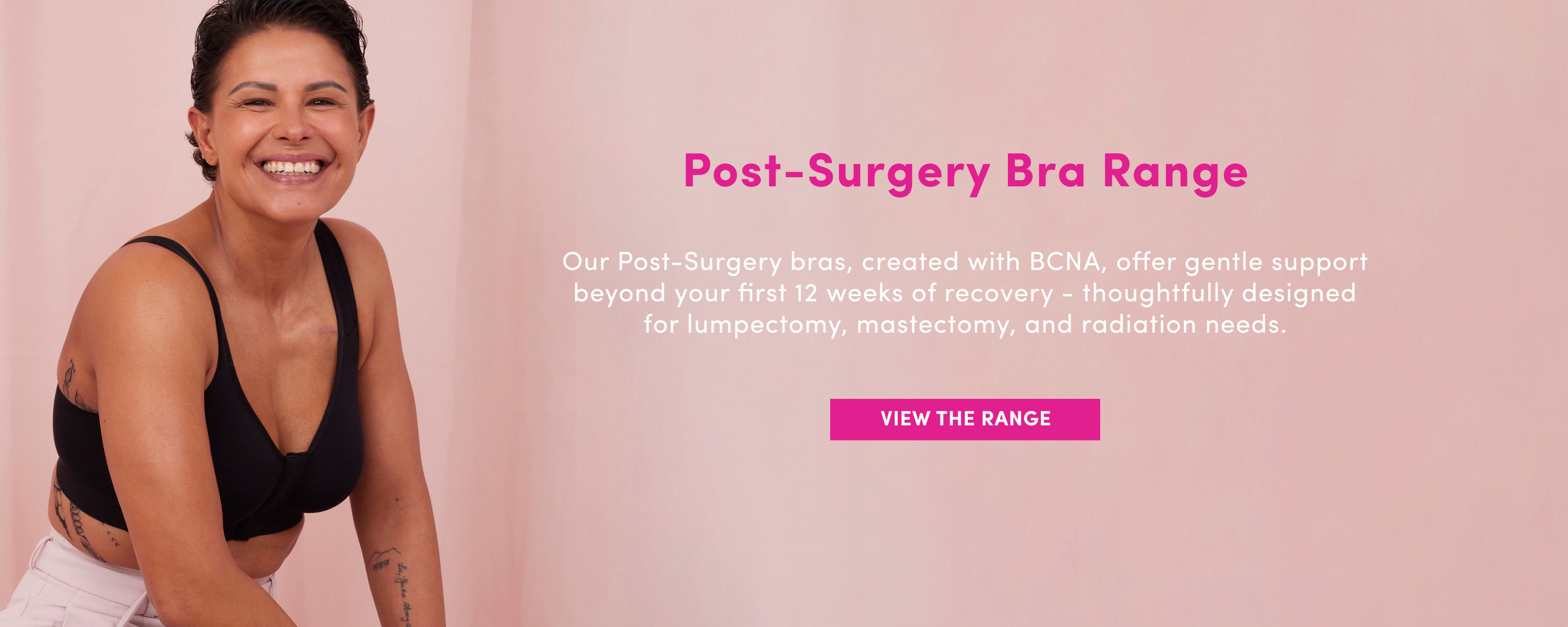 Post Surgery Bra Range. Our Post-Surgery bras, created with BCNA, offer gentle support beyond your first 12 weeks of recovery - thoughtfully designed for lumpectomy, mastectomy, and radiation needs. View the Range.
