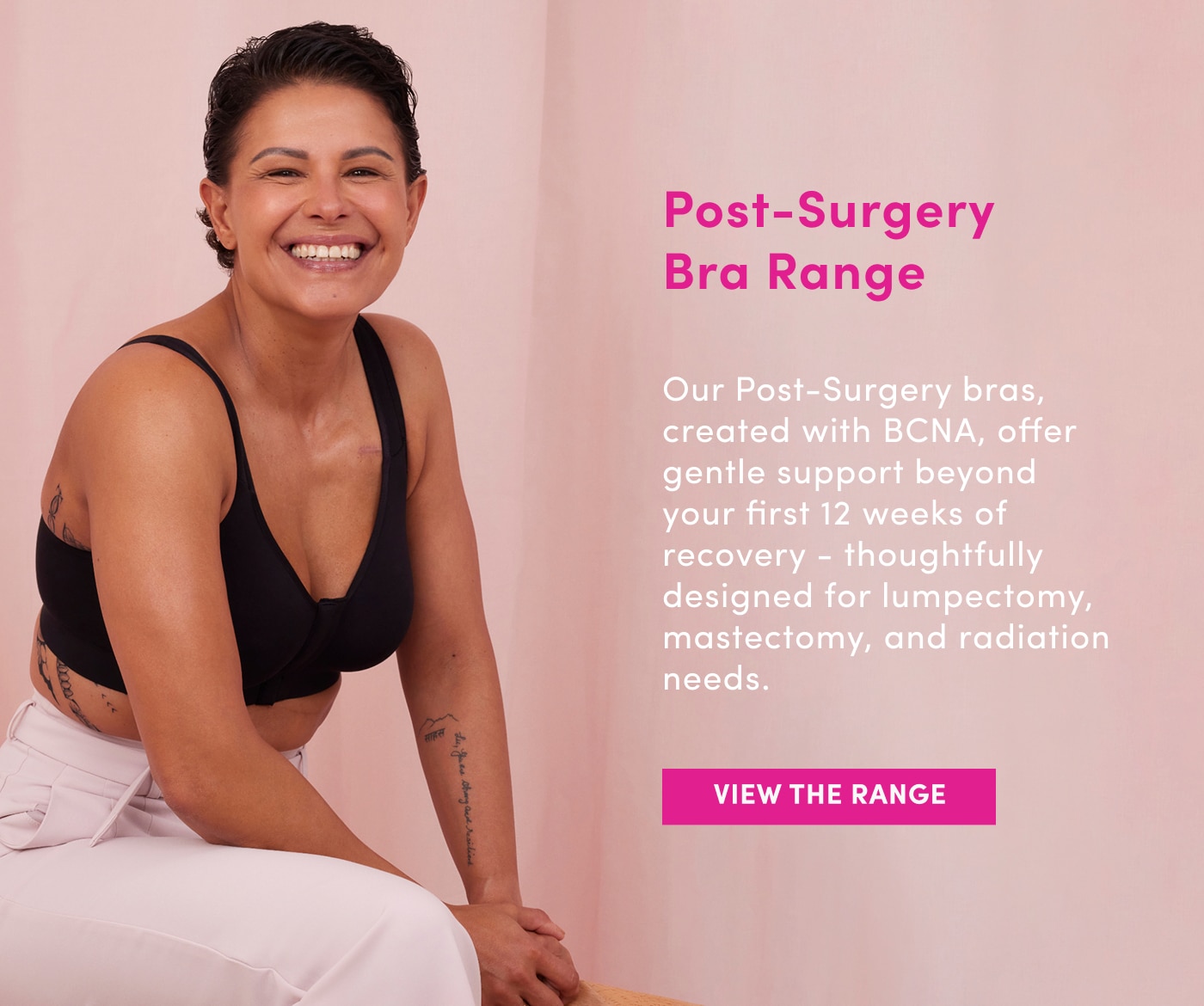 Post Surgery Bra Range. Our Post-Surgery bras, created with BCNA, offer gentle support beyond your first 12 weeks of recovery - thoughtfully designed for lumpectomy, mastectomy, and radiation needs. View the Range.